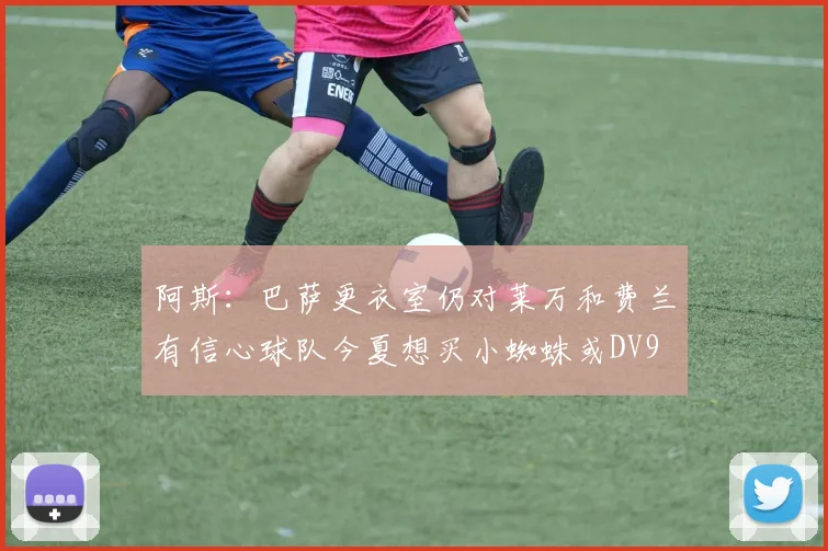阿斯:巴萨更衣室仍对莱万和费兰有信心球队今夏想买小蜘蛛或DV9