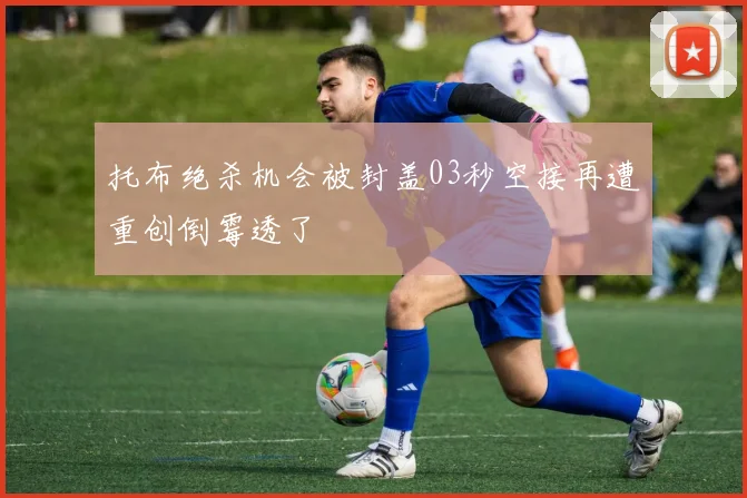 托布绝杀机会被封盖03秒空接再遭重创倒霉透了