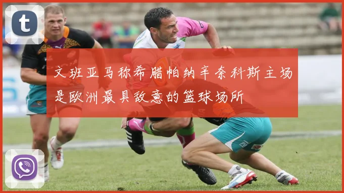 文班亚马称希腊帕纳辛奈科斯主场是欧洲最具敌意的篮球场所