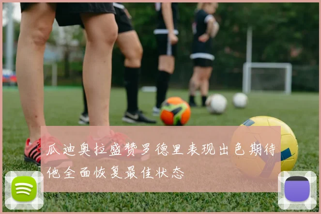 瓜迪奥拉盛赞罗德里表现出色期待他全面恢复最佳状态