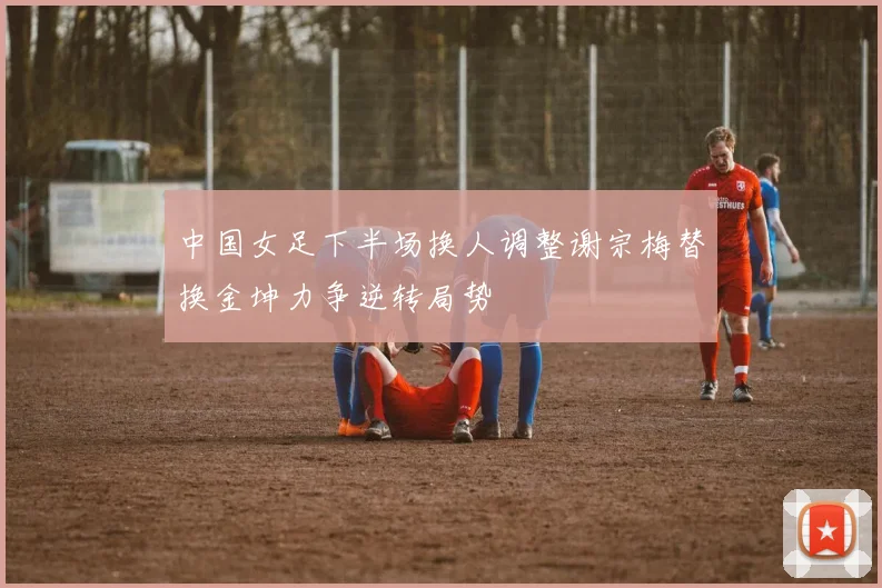 中国女足下半场换人调整谢宗梅替换金坤力争逆转局势