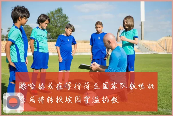 滕哈赫或在等待荷兰国家队教练机会或将转投埃因霍温执教
