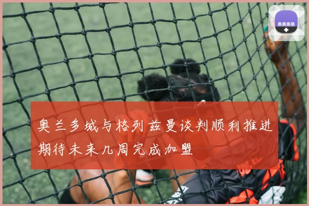 奥兰多城与格列兹曼谈判顺利推进期待未来几周完成加盟