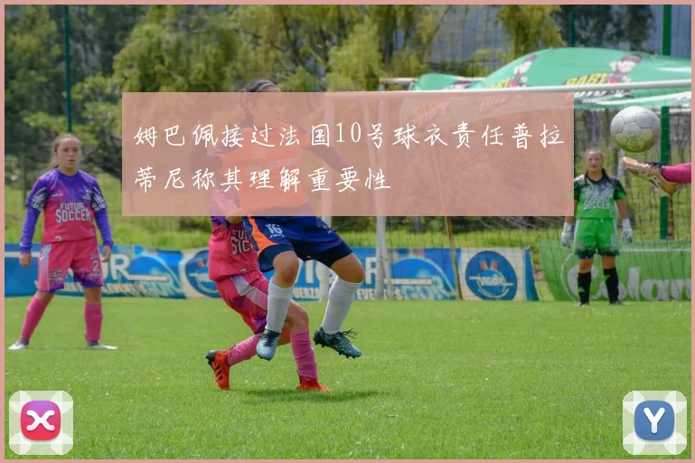 姆巴佩接过法国10号球衣责任普拉蒂尼称其理解重要性