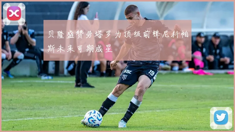 贝隆盛赞劳塔罗为顶级前锋尼科帕斯未来可期成星