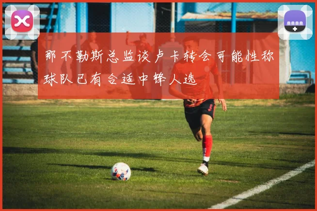 那不勒斯总监谈卢卡转会可能性称球队已有合适中锋人选