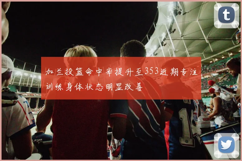 加兰投篮命中率提升至353近期专注训练身体状态明显改善