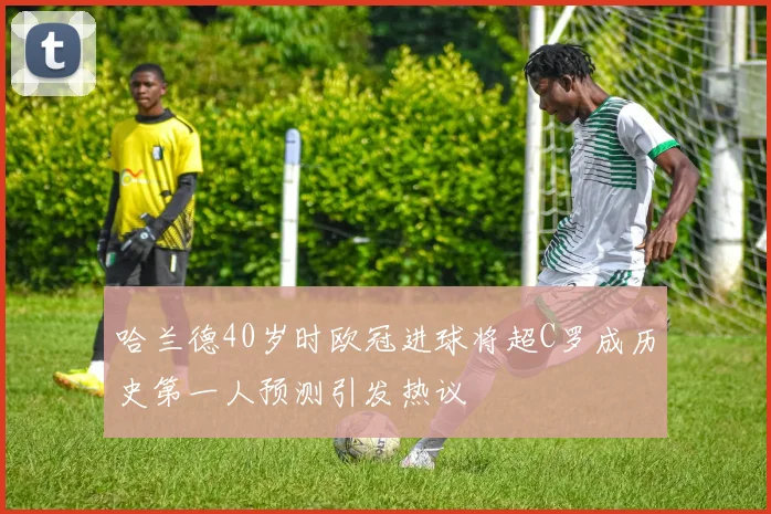 哈兰德40岁时欧冠进球将超C罗成历史第一人预测引发热议