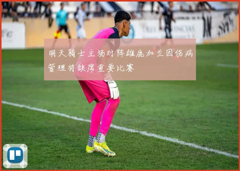 明天骑士主场对阵雄鹿加兰因伤病管理将缺席重要比赛