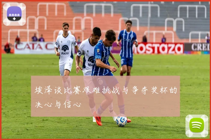 埃泽谈比赛艰难挑战与争夺奖杯的决心与信心