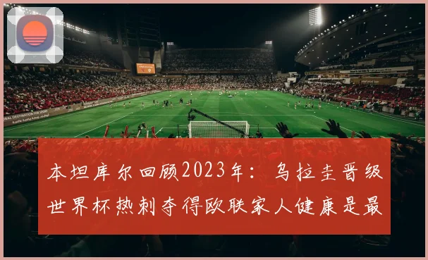 本坦库尔回顾2023年：乌拉圭晋级世界杯热刺夺得欧联家人健康是最大幸福