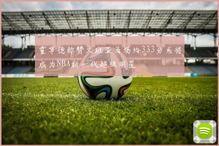 霍华德称赞文班亚马场均333分或将成为NBA新一代超级明星