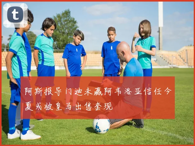 阿斯报导门迪未赢阿韦洛亚信任今夏或被皇马出售套现