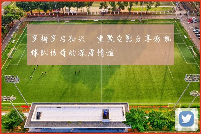 罗梅罗与孙兴慜重聚合影分享感慨球队传奇的深厚情谊