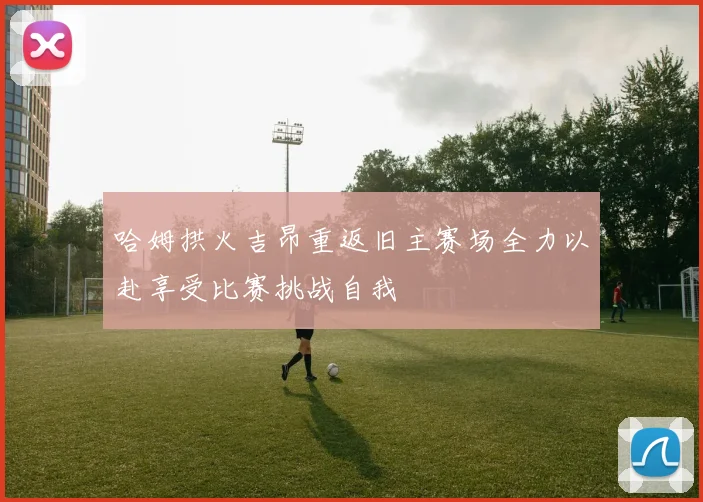 哈姆拱火吉昂重返旧主赛场全力以赴享受比赛挑战自我