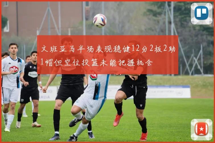 文班亚马半场表现稳健12分2板2助1帽但空位投篮未能把握机会