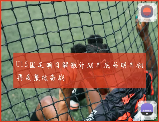 U16国足明日解散计划年底或明年初再度集结备战