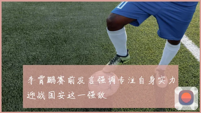 李霄鹏赛前发言强调专注自身实力迎战国安这一强敌