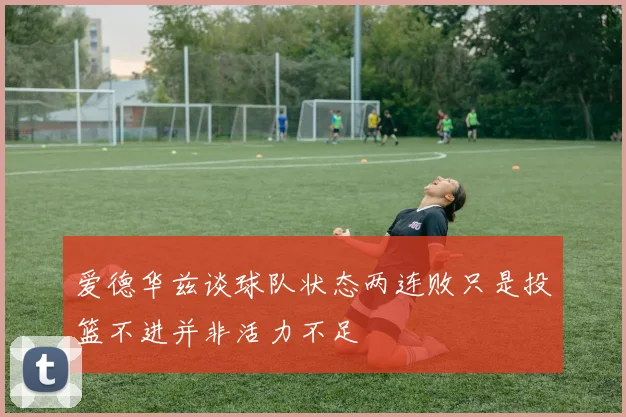 爱德华兹谈球队状态两连败只是投篮不进并非活力不足