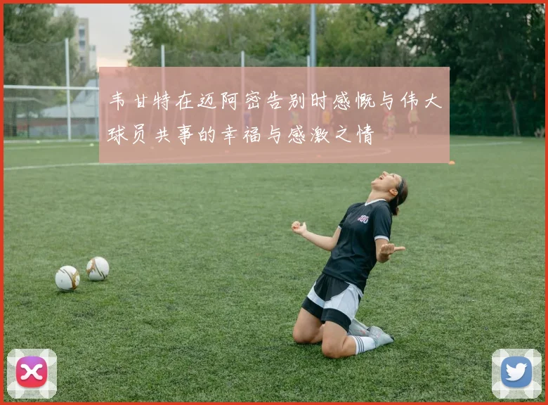 韦甘特在迈阿密告别时感慨与伟大球员共事的幸福与感激之情