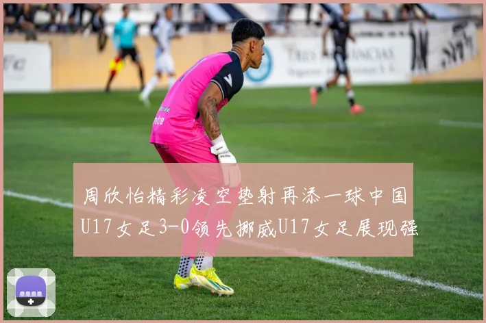 周欣怡精彩凌空垫射再添一球中国U17女足3-0领先挪威U17女足展现强劲实力