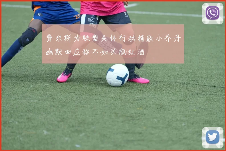 费尔斯为联盟关怀行动捐款小乔丹幽默回应称不如买瓶红酒