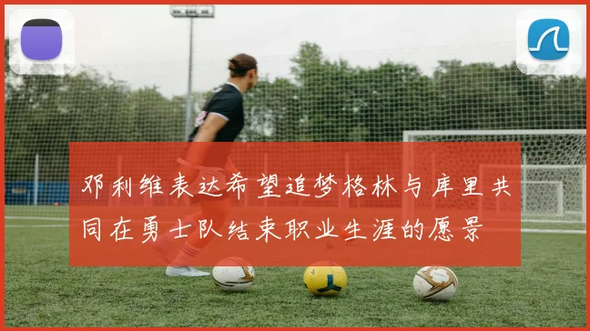 邓利维表达希望追梦格林与库里共同在勇士队结束职业生涯的愿景