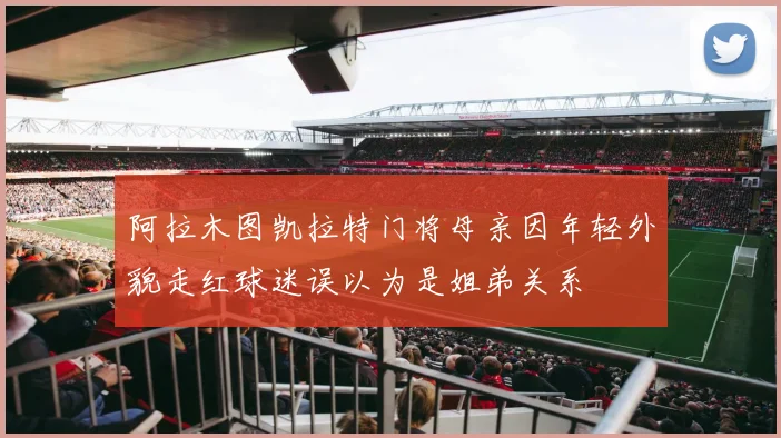 阿拉木图凯拉特门将母亲因年轻外貌走红球迷误以为是姐弟关系