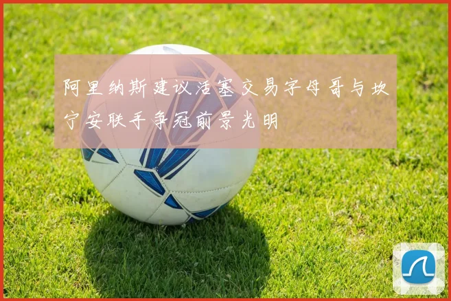 阿里纳斯建议活塞交易字母哥与坎宁安联手争冠前景光明
