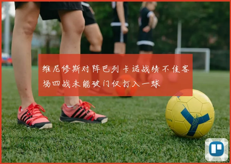 维尼修斯对阵巴列卡诺战绩不佳客场四战未能破门仅打入一球