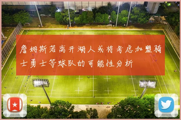 詹姆斯若离开湖人或将考虑加盟骑士勇士等球队的可能性分析