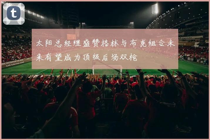 太阳总经理盛赞格林与布克组合未来有望成为顶级后场双枪