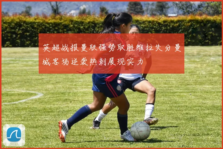 英超战报曼联强势取胜维拉失分曼城客场逆袭热刺展现实力