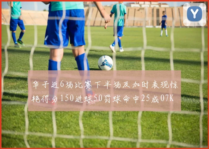 华子近6场比赛下半场及加时表现惊艳得分150进球50罚球命中25成07KB后首人