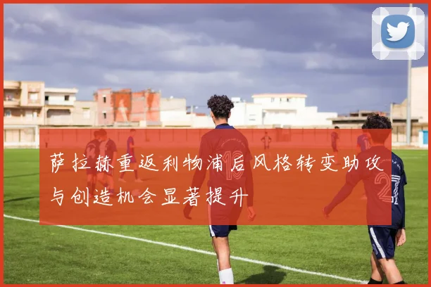 萨拉赫重返利物浦后风格转变助攻与创造机会显著提升