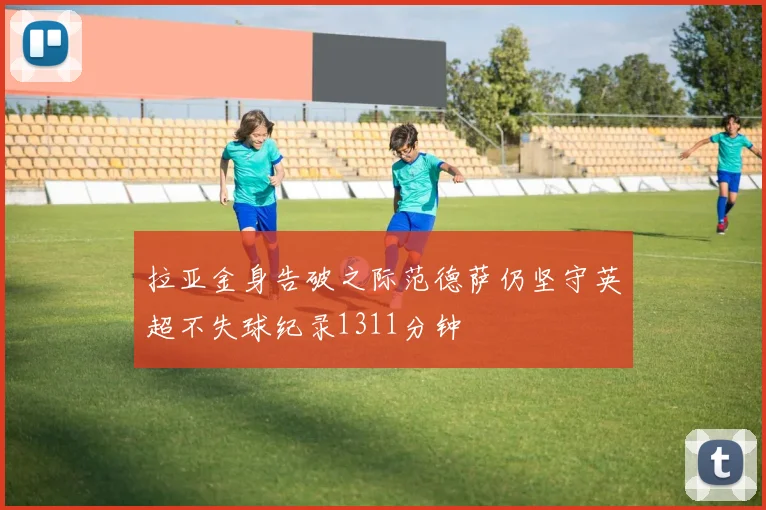 拉亚金身告破之际范德萨仍坚守英超不失球纪录1311分钟