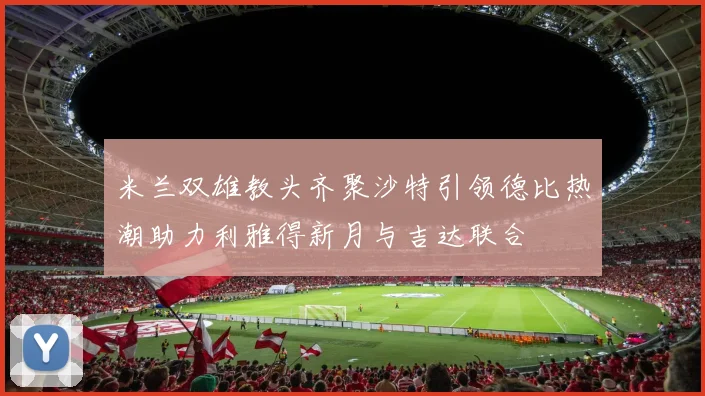 米兰双雄教头齐聚沙特引领德比热潮助力利雅得新月与吉达联合
