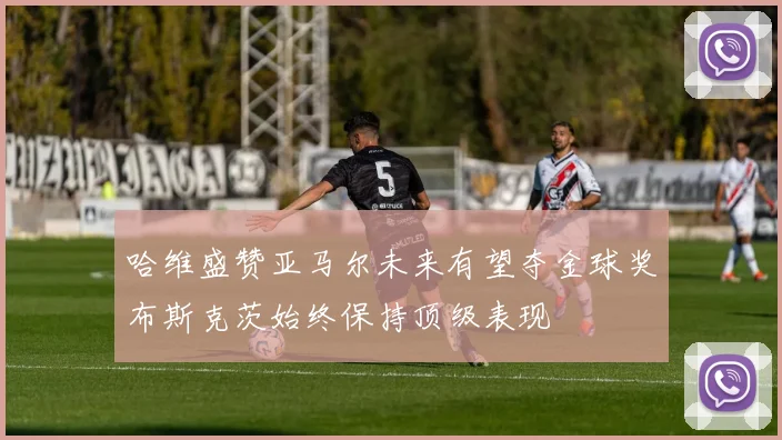 哈维盛赞亚马尔未来有望夺金球奖布斯克茨始终保持顶级表现